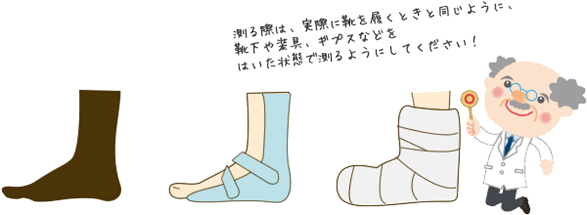 測る際は、実際に靴を履くときと同じように、靴下や装具、ギブスなどを履いた状態で測るようにしてください。