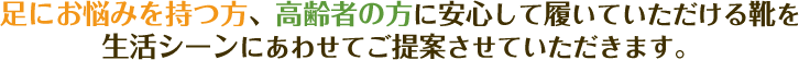 足にお悩みを持つ方、高齢者の方に安心して履いていただける靴を生活シーンにあわせてご提案させていただきます。